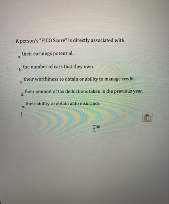 A persons FICO Score is directly associated with their earnings potential. a. the number of cars that they own. b. their w