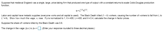 Suppose that medieval England was a single, large, price-taking firm that produced one type of output with a constant-returns-to-scale Cobb-Douglas production function, q L0.5k0.5 Labor and capital have inelastic supplies (everyone works and all capital is used). The Black Death killed (1 0) workers, causing the number of workers to fall from L to L*-θし. Show how much the wage, w, rose. If p is normalized to 1, K-400, L-400, and θ-0.4, calculate the change in factor prices. Suppose the share of workers killed by the Black Death was 0.6. The change in the wage (Aw) is Aw: (Enter your response rounded to three decimal places)