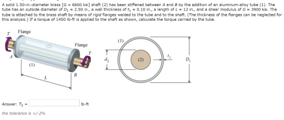 A solid 1.50-in.-diameter brass [G = 6600 ksi] shaft (2) has been stiffened between A and B by the addition of an aluminum-alloy tube (1). The tube has an outside diameter of D1 2.50 in., a wall thickness of t10.10 in., a length of L 12 in., and a shear modulus of G- 3900 ksi. The tube is attached to the brass shaft by means of rigid flanges welded to the tube and to the shaft. (The thickness of the flanges can be neglected for this analysis.) If a torque of 1450 lb-ft is applied to the shaft as shown, calculate the torque carried by the tube Flange Flange Answer: T1 = lb-ft the tolerance is +/-290