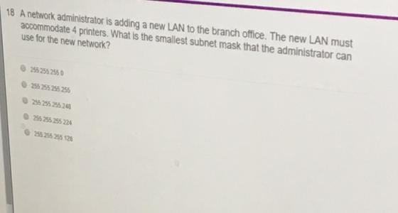 18 A network administrator is adding a new LAN to the branch office. The new LAN must accommodate 4 printers. What is the smallest subnet mask that the administrator can use for the new network? 255 255 255 255 255 255 255 255 255 255 248 255 255 255 224 255 255 255 120
