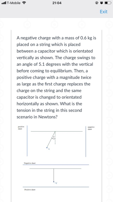 ll T-Mobile 21:04 Exit A negative charge with a mass of 0.6 kg is placed on a string which is placed between a capacitor which is orientated vertically as shown. The charge swings to an angle of 5.1 degrees with the vertical before coming to equilibrium. Then, a positive charge with a magnitude twice as large as the first charge replaces the charge on the string and the same capacitor is changed to orientated horizontally as shown. What is the tension in the string in this second scenario in Newtons? Negaive sbeer Positive she