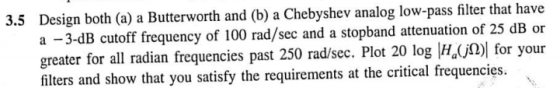 3.5 Design both (a) a Butterworth and (b) a Chebyshev analog low-pass filter that have a -3-dB cutoff frequency of 100 rad/sec and a stopband attenuation of 25 dB o greater for all radian frequencies past 250 rad/sec. Plot 20 log H ) for your filters and show that you satisfy the requirements at the critical frequencies.