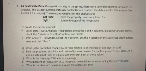 LA Real Estate Data. On a particular day in the spring, there were several properties for sale in Los Angeles. The dataset LARealEstate.xlsx on Blackboard contains the data used for this analysis (See Exhibit 1 for output). The relevant variables for this analysis are: 1. List Price: Saft Price the property is currently listed for Square footage of the living space To create the output yourself: .Excel: Data - Data Analysis- Regression, select the Y and X columns, including variable names, check the Labels in First Row option, and hit OK JMP: Analyze- Fit Model, select the Y column, put the X variable in the Construct Model Effects area and click Run. . What is the predicted change in List Price related to an increase of one SQFT in size? Find the predicted List Price and residual (or error) values for the first property; i.е., 3182 SQFT and an actual List Price of $3,695,000. Interpret both of these values What is the intercept? What is its meaning? What percent of fluctuation in List Price can be explained when including the SQFT variable? What is the standard deviation around the regression line? a) b) c) d) e)