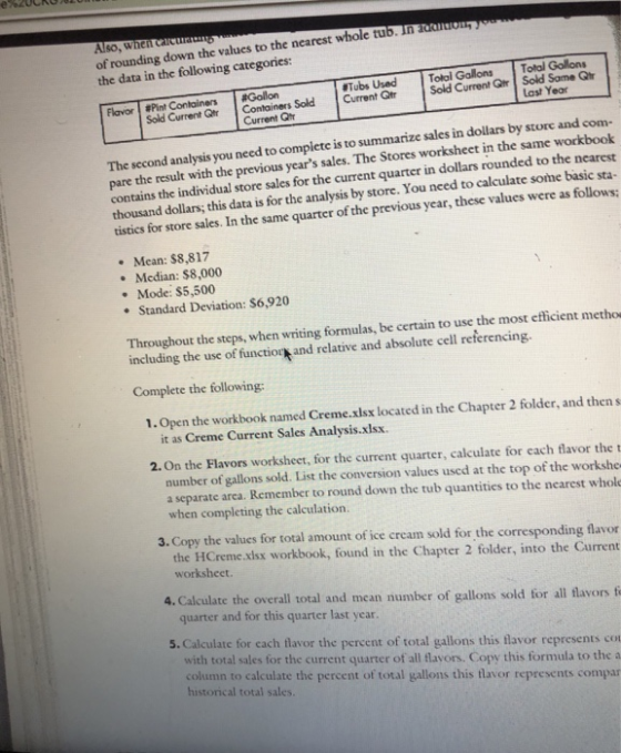 of rounding down the values to the nearest whole tulb. In eanoT the data in the following categories: Also, when carcuratu Tubs Used Total Gallons Total Gollons Sold Current Qtr Containers Sold Current GtrSold Current Qir Sold Same Q Flavor #Pint Containers | #Gollon Last Year Current Qi The second analysis you need to compiete is to summarize sales in dollars by store and com- pare the result with the previous years sales. The Stores worksheet in the same workbook contains the individual store sales for the current quarter in dollars rounded to the nearest thousand dollars; this data is for the analysis by store. You need to calculate some basic sta- tistics for store sales. In the same quarter of the previous year, these values were as follows: Mean: $8,817 . Median: $8,000 Mode: $5,500 Standard Deviation: S6,920 Throughout the steps, when writing formulas, be certain to use the most efficient methor including the use of functior and relative and absolute cell referencing. Complete the following: 1. Open the workbook named Creme.xisx located in the Chapter 2 folder, and then s it as Creme Current Sales Analysis.xlsx 2. On the Flavors worksheet, for the current quarter, calculate for each flavor the t number of gallons sold. List the conversion values used at the top of the workshe a separate area. Remember to round down the tub quantities to the nearest whole when completing the calculation. 3. Copy the values for total amount of ice cream sold for the corresponding flavor the HCreme.xisx workbook, found in the Chapter 2 folder, into the Current worksheet. 4. Calculate the overall total and mean number of gallons sold for all flavors f quarter and for this quarter last year. 5. Calculate for cach flavor the percent of total gallons this flavor represents co with total sales for the current quarter of all flavors. Copy this formula to the a column to calculate the percent of total gallons this flavor represents compar historical total sales.
