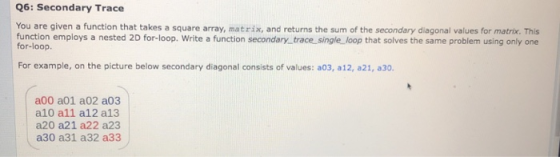 Q6: Secondary Trace You are given a function that takes a square array, matrix, and returns the sum of the secondary diagonal values for matrix. This function employs a nested 2D for-loop. Write a function secondary trace single loop that solves the same problem using only one for-loop. For example, on the picture below secondary diagonal consists of values: a03, a12, a21, a30. a00 a01 a02 a03 a10 all a12 a13 a20 a21 a22 a23 a30 a31 a32 a33