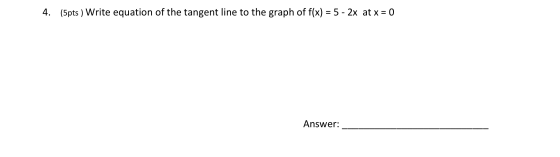 4. (5pts ) Write equation of the tangent line to the graph of f(x) = 5 - 2x at x = 0 Answer: