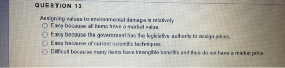 QUESTION 13 Assigning values to environmental damage is relatively O Easy because all items have a market value. O Easy becau