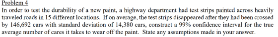 Problem 4 In order to test the durability of a new paint, a highway department had test strips painted across heavily traveled roads in 15 different locations. If on average, the test strips disappeared after they had been crossed by 146,692 cars with standard deviation of 14,380 cars, construct a 99% confidence interval for the true average number of cares it takes to wear off the paint. State any assumptions made in your answer.