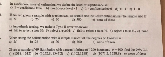 In confidence interval estimation, we define the level of significance as: a) 1 + confidence level I. b) confidence level-1 c) 1-confidence level d) α-1 e) 1-a If we are given a sample with ơ unknown, we should use the t-distribution unless the sample size a) 5 gb) 25 : c) 30 d) 500 e) none of these In hypothesis testing, we make a Type II error when we: a) fail to reject a true Ho b) reject a true Ho c) fail to reject a false Ho d) reject a false Ho e) none . When using the t-distribution with a sample size of 30, the degrees of freedom- a) 25 b) 26 c) 30 d) 500 e) none of these Given a sample of 49 light bulbs with a mean lifetime of 1200 hours and ơ-400, find the 99% CL a) (1088, 1312) b) (1052.8, 1347.2) c) (1102,1298) d) (1071.2, 1328.8) e) none of these