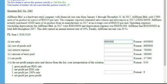 The first student to answer this question correctly is: Tiah Oon Hou Total number of students who have answered this question correctly: 85 AllHome Bhd. is a hardware retail company with financial year runs from January 1 through December 31. In 2017, AllHome Bhd. sold 17000 units of its product at a price of RM520 per unit. The company reported estimated sales returns and allowances in 2017 of RM240000. AllHome actually purchased 18000 units of its product from its manufacturer in 2017 at an average cost of RM420 per unit. Operating expenses (excluding depreciation) for AllHome Bhd. in 2017 were RM420000 and depreciation expense was RM100,000. AllHome had RM2000000 in total debt throughout 2017·This debt carried an annual interest rate of 10%. Finally, AllHome tax rate was 40 %. FE, Sem 12018/2019 (1) net sales (ii) cost of goods sold (iii) interest expense 8600000 Format: 6400000 Format 8980000 Format: 700000 Format: 366000 Format: 377000 Format: 0.04 (iv) amount of taxes paid (v) net profit (vi) the net profit margin ratio and choose from the list, your interpretation of the solution 1. gross profit per RMI sale 2. net profit per RM1 sale 3, net profit per 200% sale 4 net profit per gross profit Format : 9