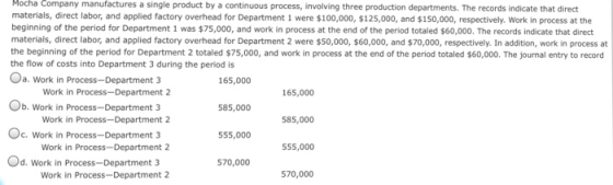 Mocha Company manufactures a single product by a continuous process, involving three production departments. The records indicate that direct materials, direct labor, and applied factory overhead for Department 1 were $100,000, $125,000, and $150,000, respectively. Work in process at the beginning of the period for Department 1 was $75,000, and work in process at the end of the period totaled $60,000. The records indicate that direct materials, direct labor, and applied factory overhead for Department 2 were $50,000, $60,000, and $70,000, respectively. In addition, work in process at the beginning of the period for Department 2 totaled $75,000, and work in process at the end of the period totaled $60,000. The journal entry to record the flow of costs into Department 3 during the period is Oa. Work in Process-Department 3 165,000 Work in Process-Department 2 165,000 b. Work in Process-Department 3 585,000 Work in Process-Department 2 585,000 C. Work in Process-Department 3 555,000 555,000 Od. Work in Process-Department 3 570,000 Work in Process-Department 2 570,000