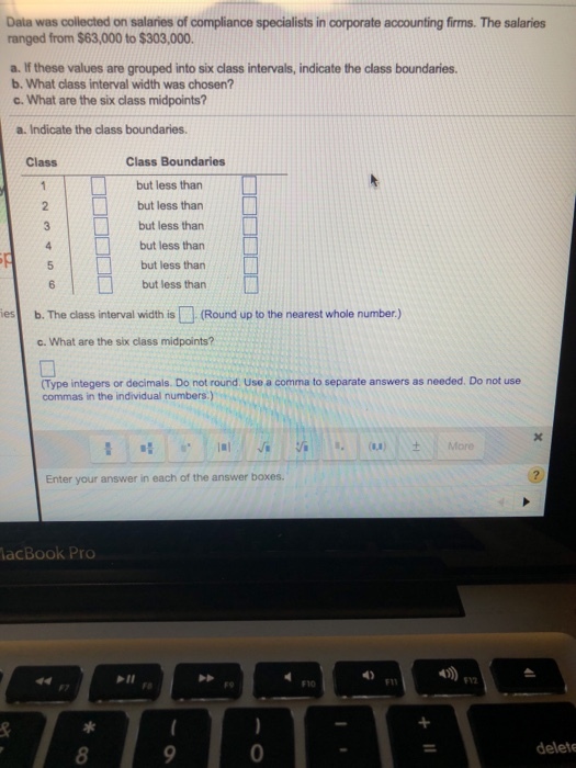 Data was collected on salaries of compliance specialists in corporate accounting firms. The salaries ranged from $63,000 to $303,000. a. If these values are grouped into six class intervals, indicate the class boundaries. b. What class interval width was chosen? c. What are the six class midpoints? a. Indicate the class boundaries. Class Class Boundaries but less than 2but less than but less than but less than but less than but less than es b. The class interval width is (Round up to the nearest whole number.) c. What are the six class midpoints? Type integers or decimals. Do not round Use a comma to separate answers as needed. Do not use commas in the individual numbers.) ., .. Ill / -G ! :/.. (L.) ± More Enter your answer in each of the answer boxes. acBook Pro 4) P11 F11 912 F10 0 delete