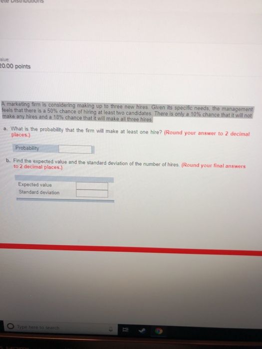 alue 20.00 points ree that there is a 50% chance of hiring at least two candidates T make any hires and a 18% chance that it will make all threehies a. What is the probability that the firm will make at least one hire? (Round your answer to 2 decimal places.) b. Find the expected value and the standard deviation of the number of hires (Round your final answers to 2 decimal places.) Expected value Standard deviation Type here to search