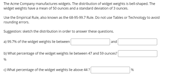 The Acme Company manufactures widgets. The distribution of widget weights is bell-shaped. The widget weights have a mean of 5