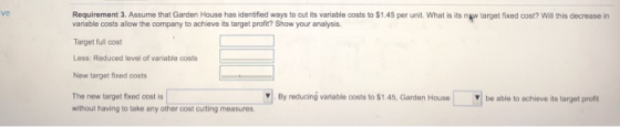 ve Requirement 3. Assume that Garden House has identified ways to cut its variable costs to $1.45 per unit. What is its new t