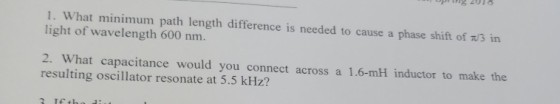 1. What minimum path length difference is needed to cause a phase shift of ?/3 in light of wavelength 600 nm. 2. What capacitance would you connect across a 1.6-mH inductor to make the resulting oscillator resonate at 5.5 kHz?