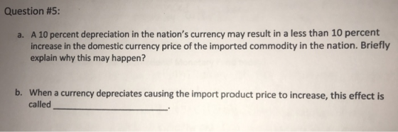 Question #5: A 10 percent depreciation in the nations currency may result in a less than 10 percent increase in the domestic currency price of the imported commodity in the nation. Briefly explain why this may happen? a. When a currency depreciates causing the import product price to increase, this effect is called b.