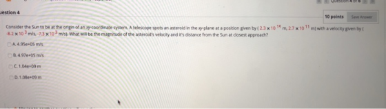 estion 4 10 points Save Anwer Consider the Sun to be at the origin of an xy-coordinate system. A telescope spots an asteroid in the xy-plane at a position given by (2.3 x 10 1 m,2.7 x10 11 m) with a velocity given by ( 82x 10 3m/s 73 x103 m/s What will be the magnitude of the asteroids velocity and its distance from the Sun at closest approach A 4.95e+05 m/s 8 4.97e+05 m/s C 1.04e+09m D, 1.08e+09 m