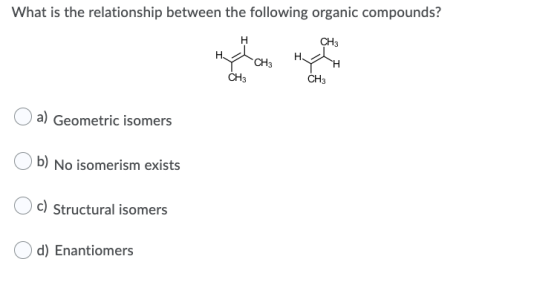 What is the relationship between the following organic compounds? H CH3 H CH3 H CH3 CH3 a) Geometric isomers b) No isomerism