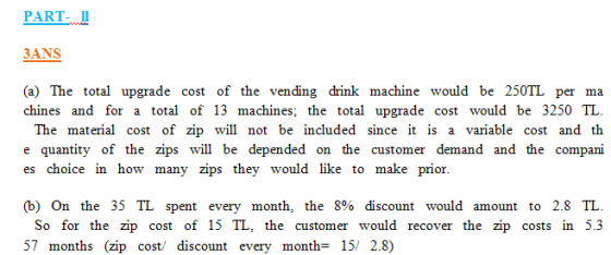 PART- Il 3ANS (a) The total upgrade cost of the vending drink machine would be 250TL per ma chines and for a total of 13 machines; the total upgrade cost would be 3250 TL The material cost of zip will not be included since it is a variable cost and th e quantity of the zips will be depended on the customer demand and the compani es choice n how many zips they would like to make prior (b) On the 35 TL spent every month, the 8% discount would amount to 2.8 TL. So for the zip cost of 15 TL, the customer would recover the zip costs in 5.3 57 months (zip cost/ discount every month- 15/ 2.8)