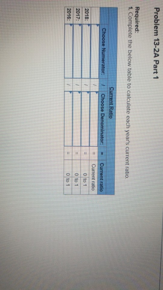 Problem 13-2A Part 1 Required: 1. Complete the below table to calculate each years current ratio. Current Ratio Choose Denom