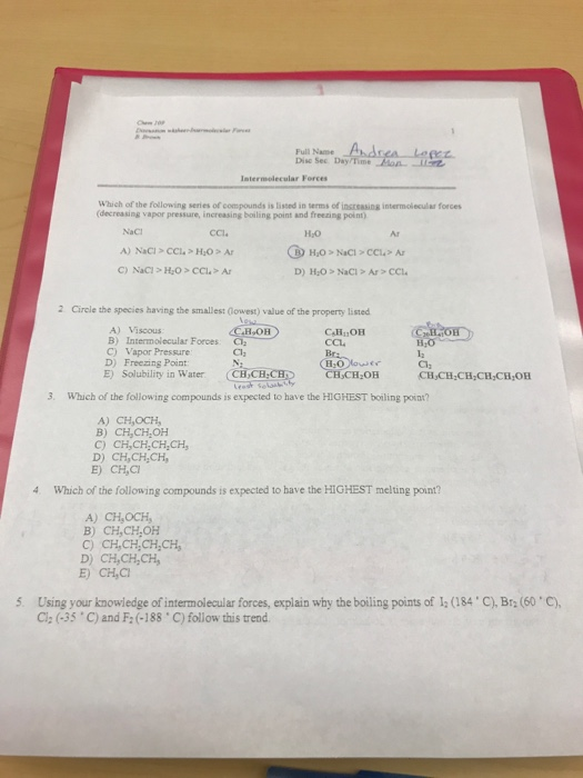 Full Name Dis Sec. Day/Time Forces Which of the following series of compounds is listed in serms of insreasing intermolecular forces decreasing vapor pressure, increasing boiling point and freezing point NaCl CCl. Ar A) NaCI> CCl. HOA D) HO>NaCI> Ar > CCL 2 Circle the species having the smallest (Gowest) value of the property listed A) Viscous B) Intermolecular Forces C) Vapor Pressure CCL H,0 D) Freezing Point E) Solubility in WaterCH, Cl CH CH CH CH CH,OH 3. Which of the following compounds is expected to have the HICHEST boiling poin? A) CH,OCH B) CH,CH OH C) CH,CH,CH,CH, D) CHCHCH, 4 Which of the following compounds is expected to have the HIGHEST melting point? A) CH,OCH B) CH,CH OH C) CH,CH,CH,CH D) CH,CH,CH 5. Using your knowiedge of intermolecular forces, explain why the boiling points of 12 (184 C), Br (60 C) G, (-35 . C) and F2(-188 C) follow this trend.