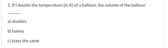 1. If I double the temperature (in K) of a balloon, the volume of the balloon a) doubles b) halves c) stays the same