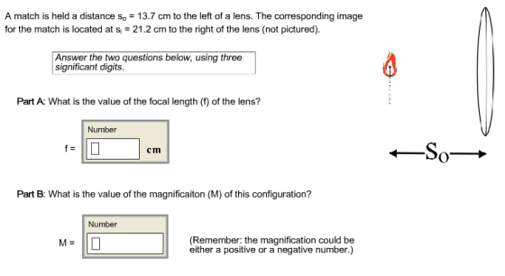 A match is held a distance so 13.7 cm to the left of a lens. The corresponding image for the match is located at s 21.2 cm to the right of the lens (not pictured). Answer the two questions below, using three significant digits. Part A: What is the value of the focal length () of the lens? Number cm Part B: What is the value of the magnificaiton (M) of this configuration? Number (Remember: the magnification could be either a positive or a negative number.)