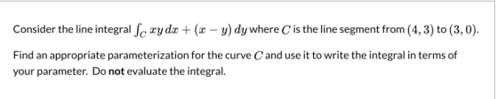 Consider the line integral Sc xy dx + (x - y) dy where is the line segment from (4, 3) to (3,0). Find an appropriate paramete