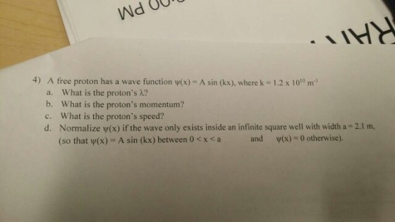 4) A free proton has a wave function ψ(x)-A sin (kx), where k = 1.2 x 1010 m-1 a. What is the protons λ? b. What is the protons momentum? c. What is the protons speed? d. Normalize v(x) if the wave only exists inside an infinite square well with width a 2.1 m, (so that Ψ(x) = A sin (kx) between 0 < x < a and v(x)-0 otherwise).
