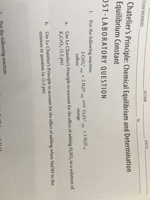 DATE: TEAM MEMBERS SECTION TA: Ch ateliers Principle: Chemical Equilibrium and Determination Equilibrium Constant ST-LABORATORY QUESTION 1. For the following reaction: 2 H30 (aq)-Cr,072-(aq) + 3 H20 (r) 2 Crof (a) yellow + orange Use Le Chateliers Principle to account for the effect of adding H,SO, to a solution of K,Cro, (1.5 pts) a. b. Use Le Chateliers Principle to account for the effect of adding when NaOH to the mixture in question la. (1.5 pts) 7 Far the following reaction: