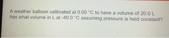 A weather balloon calibrated at 0.00 °C to have a volume of 20.0 L has what volume in Lat -40.0 °C assuming pressure is held