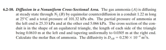 6.2-10. Diffusion in a Nonuniform Cross-Sectional Area. The gas ammonia (A) is diffusing at steady state through N2 (B) by equimolar counterdiffusion in a conduit 1.22 m long at 25°C and a total pressure of 101.32 kPa abs. The partial pressure of ammonia at the left end is 25.33 kPa and at the other end 5.066 kPa. The cross section of the con duit is in the shape of an equilateral triangle, the length of each side of the triangle being 0.0610 m at the left end and tapering uniformally to 0.0305 m at the right end. Calculate the molar flux of ammonia. The diffusivity is DAB 0.230 x 104m2ls.