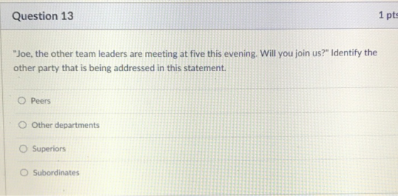 Question 13 1 pts Joe, the other team leaders are meeting at five this evening. Will you join us? Identify the other party that is being addressed in this statement. O Peers O Other departments O Superiors O Subordinates