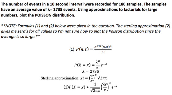 The number of events in a 10 second interval were recorded for 180 samples. The samples have an average value of -2735 events. Using approximations to factorials for large numbers, plot the POISSON distribution. *NOTE: Formulas (1) and (2) below were given in the question. The sterling approximation (2) gives me zeros for all values so Im not sure how to plot the Poisson distribution since the average is so large.* (1) P(n, t) = eNAt(Nat)n n! x! 2 2735 Sterling approximation: x!~C) 2TX