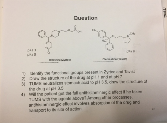 Question Cl OH CH3 pKa 3 pKa 8 pKa 8 Cetirizine (Zyrtec) Clemastine (Tavist) 1) Identify the functional groups present in Zyrtec and Tavist 2) Draw the structure of the drug at pH 1 and at pH 7 3) TUMS neutralizes stomach acid to pH 3.5, draw the structure of the drug at pH 3.5 Will the patient get the full antihistaminergic effect if he takes TUMS with the agents above? Among other processes antihistaminergic effect involves absorption of the drug and transport to its site of action. 4) 42