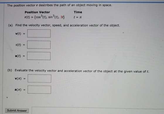 The position vector r describes the path of an object moving in space. Position Vector r(t) = (cos(t), sin(t), 3t) t = 1 Time
