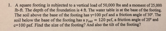 1. A square footing is subjected to a vertical load of 50,000 lbs and a moment of 25,000 lb-ft. The depth of the foundation is 4 ft. The water table is at the base of the footing. The soil above the base of the footing has y-100 pcf and a friction angle of 30°. The soil below the base of the footing has a Ysat 120 pcf, a friction angle of 20° and c-100 psf. Find the size of the footing? And also the tilt of the footing?