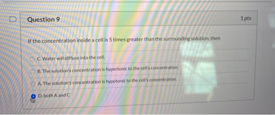 ID Question 9 1 pts If the concentration inside a cell is 5 times greater than the surrounding solution, then C. Water will d