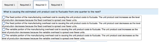 Required 1 Required 2Required 3 Required 4 What is causing the estimated unit product cost to fluctuate from one quarter to the next? OThe fixed portion of the manufacturing overhead cost is causing the unit product costs to fluctuate. The unit product cost increases as the level of production decreases because the fixed overhead is spread over fewer units. The fixed portion of the manufacturing overhead cost is causing the unit product costs to fluctuate. The unit product cost decreases as the level production decreases because the fixed overhead is spread over fewer units 。The variable portion o the manufacturing overhead cost is causing the unit product costs to nuc ate. The uni product cost increases as the level of production decreases because the variable overhead is spread over fewer units. The variable portion of the manufacturing overhead cost is causing the unit product costs to fluctuate. The unit product cost decreases as the level of production decreases because the variable overhead is spread over fewer units.