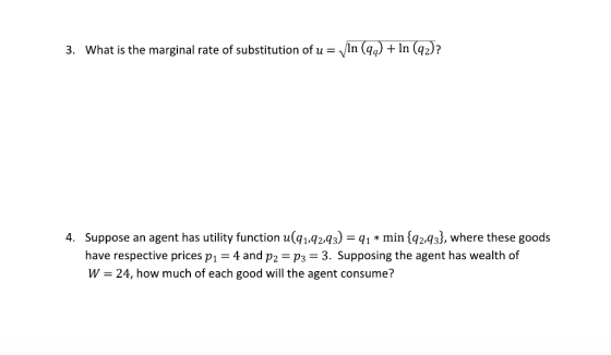 3. What is the marginal rate of substitution of u-VIn (qa) + In (q2)? 4. Suppose an agent has utility function u(1.q2,q3)q min {q2,433, where these goods have respective prices p1-4 and p2 p3 3. Supposing the agent has wealth of W- 24, how much of each good will the agent consume?