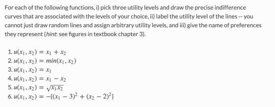 For each of the following functions, i) pick three utility levels and draw the precise indifference curves that are associated with the levels of your choice, ii) label the utility level of the lines--you cannot just draw random lines and assign arbitrary utility levels, and iii) give the name of preferences they represent (hint: see figures in textbook chapter 3) 2. u(x,2) -min(xi,x2) 5. u(xi, x2) -xjx2