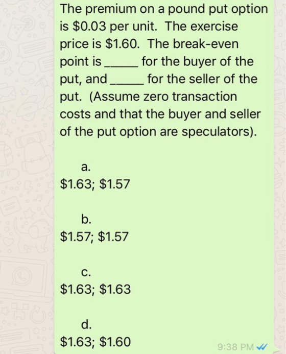 The premium on a pound put option is $0.03 per unit. The exercise price is $1.60. The break-even point is_for the buyer of the put, and__for the seller of the put. (Assume zero transaction costs and that the buyer and seller of the put option are speculators). a. $1.63; $1.57 b. $1.57; $1.57 C. $1.63; $1.63 d. $1.63; $1.60 9:38 PM