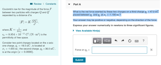 l ReviewI Constants Part A Coulombs law for the magnitude of the force F between two particles with charges Q and Q separated by a distance d is What is the net force exerted by these two charges on a third charge q, -47.0 nC placed between gi and g2 at 3 --1.190 m? Your answer may be positive or negative, depending on the direction of the force. Express your answer numerically in newtons to three significant figures where K and TEO View Available Hint(s) 8.854 x 10-12 C2/(N.m2) is the permittivity of free space Consider two point charges located on the x axis one charge, q 18.5 nC, is located at 11.655 m;the second charge, 92-36.0 nC is at the origin(0.0000) Force on q3 Submit