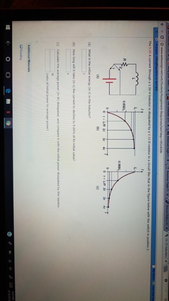 Ch. 23: I The 5.05 A through a 1.50 H inductor is dissipated by a 2.10 0 resistor in a circuit like that in the figure below with the switch in position 2 0.632«? (a) What is the initial energy (in 1) in the inductor? (b) How long will it take (in s) the current to decline to 5.00% of its initial value? (c) Calculate the average power (in w) dissipated, and compare it with the initial power dissipated by the resistor. (ratio of initial power to average power) L Reading