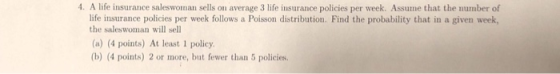 4. A life insurance saleswoman sells on average 3 life insurance policies per week. Assume that the number of life insurance policies per week follows a Poisson distribution. Find the probability that in a given week, the saleswoman will sell (a) (4 points) At least 1 policy. (b) (4 points) 2 or more, but fewer than 5 policies