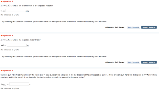 Question 3 At3.50s, what is the x component of the torpedos velocity? m/s the tolerance is +-2% By accessing this Question Assistance, you will learn while you earn points based on the Point Potential Policy set by your instructor. Attempts: 0 of 5 used SAVE FOR LATER SUBMIT ANSWER Question 4 At3.50s, what is the torpedos x coordinate? the tolerance is +-2% By accessing this Question Assistance, you will learn while you earn points based on the Point Potential Policy set by your instructor. Attempts: 0 of 5 used SAVE FOR LATER SUBMIT ANSWER Question 5 Suppose gun #2 s fixed in position on they axis at y m t can fire a torped in the + r direction at the same speed as gun must you wait to fire gun #2 if you desire for the two torpedoes to reach the asteroid at the same instant? rou program gu··to fire sto ped at how long the tolerance is +/-2%