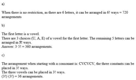 a) When there is no restriction, as there are 6 letters, it can be arranged in 6! ways 720 arrangements b) The first letter is a vowel. There are 3 choices (U, A, E) of a vowel for the first letter. The remaining 5 letters can be arranged in 5! ways. Answer: 3-5! -360 arrangements c) The arrangement when starting with a consonant is: CVCVCV, the three constants can be placed in 3! ways. The three vowels can be placed in 3! ways. (3!) (3) 36 arrangements.