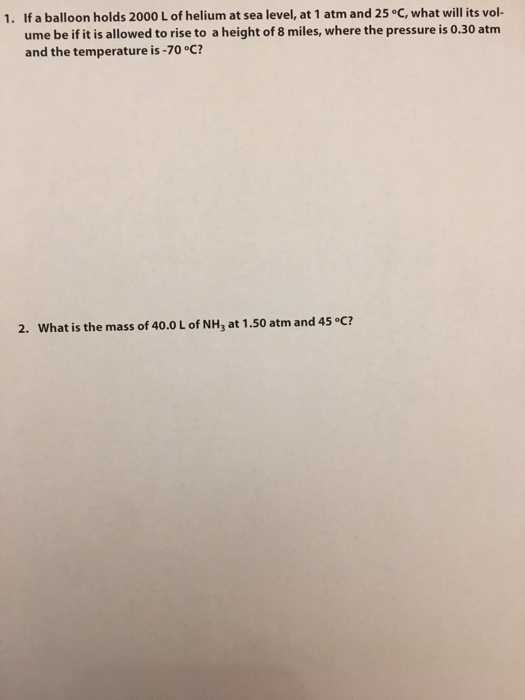 1. If a balloon holds 2000 L of helium at sea level, at 1 atm and 25 °C, what will its vol- ume be if it is allowed to rise to a height of 8 miles, where the pressure is 0.30 atm and the temperature is-70°C? 2. What is the mass of 40.0 L of NH3 at 1.50 atm and 45 °C?