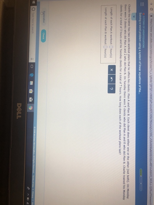 x/Isl.exe/1o u-lgNslkr7 8P3)H- Solving a word problem using a system of linear equations of the.. Charlie the trainer has two solo workout plans that he offers his dients: Plan A and Plan B. Each client does either one or the other (not both). On Monday there were 3 dlients who did Plan A and 2 who did Plan B. On Tuesday there were 5 dients who did Plan A and 6 who did Plan B. Charlie trained his Monday dients for a total of 3 hours and his Tuesday dients for a total of 7 hours. How long does each of the workout plans last? Length of each Plan A workout: hour(s) 2 DOLL